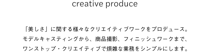 creative produce 「美しさ」に関する様々なクリエイティブワークをプロデュース。モデルキャスティングから、商品撮影、フィニッシュワークまで、ワンストップ・クリエイティブで煩雑な業務をシンプルにします。