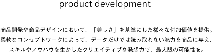 product development商品開発や商品デザインにおいて、「美しさ」を基準にした様々な付加価値を提供。柔軟なコンセプトワークによって、データだけでは読み取れない魅力を商品に与え、スキルやノウハウを生かしたクリエイティブな発想力で、最大限の可能性を。